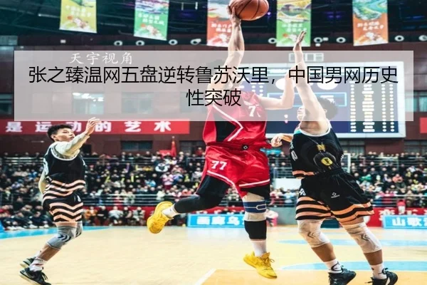 张之臻温网五盘逆转鲁苏沃里，中国男网历史性突破