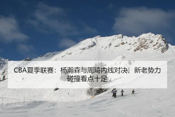 CBA夏季联赛：杨瀚森与周琦内线对决，新老势力碰撞看点十足