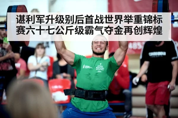 谌利军升级别后首战世界举重锦标赛六十七公斤级霸气夺金再创辉煌