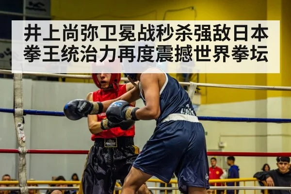 井上尚弥卫冕战秒杀强敌日本拳王统治力再度震撼世界拳坛